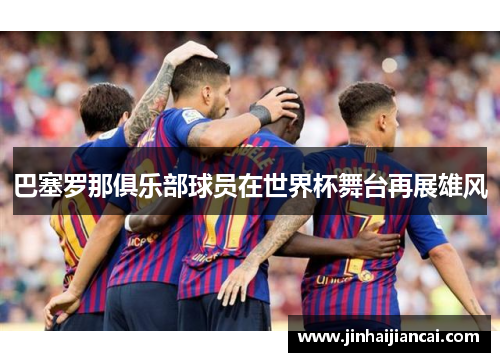 巴塞罗那俱乐部球员在世界杯舞台再展雄风